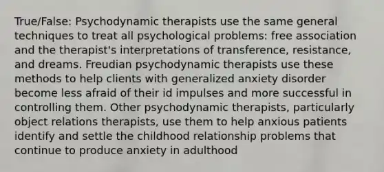 True/False: Psychodynamic therapists use the same general techniques to treat all psychological problems: free association and the therapist's interpretations of transference, resistance, and dreams. Freudian psychodynamic therapists use these methods to help clients with generalized anxiety disorder become less afraid of their id impulses and more successful in controlling them. Other psychodynamic therapists, particularly object relations therapists, use them to help anxious patients identify and settle the childhood relationship problems that continue to produce anxiety in adulthood