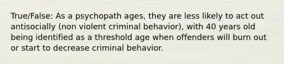 True/False: As a psychopath ages, they are less likely to act out antisocially (non violent criminal behavior), with 40 years old being identified as a threshold age when offenders will burn out or start to decrease criminal behavior.