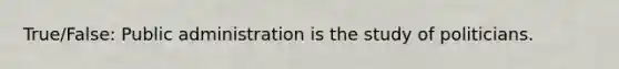 True/False: Public administration is the study of politicians.