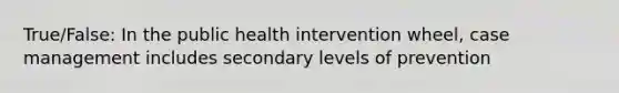 True/False: In the public health intervention wheel, case management includes secondary levels of prevention