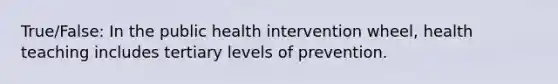 True/False: In the public health intervention wheel, health teaching includes tertiary levels of prevention.