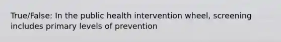 True/False: In the public health intervention wheel, screening includes primary levels of prevention