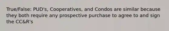 True/False: PUD's, Cooperatives, and Condos are similar because they both require any prospective purchase to agree to and sign the CC&R's