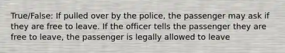 True/False: If pulled over by the police, the passenger may ask if they are free to leave. If the officer tells the passenger they are free to leave, the passenger is legally allowed to leave