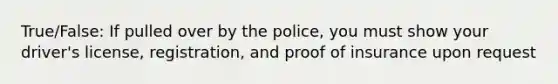 True/False: If pulled over by the police, you must show your driver's license, registration, and proof of insurance upon request