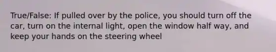 True/False: If pulled over by the police, you should turn off the car, turn on the internal light, open the window half way, and keep your hands on the steering wheel