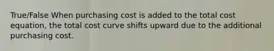 True/False When purchasing cost is added to the total cost equation, the total cost curve shifts upward due to the additional purchasing cost.