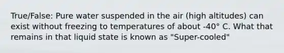 True/False: Pure water suspended in the air (high altitudes) can exist without freezing to temperatures of about -40° C. What that remains in that liquid state is known as "Super-cooled"