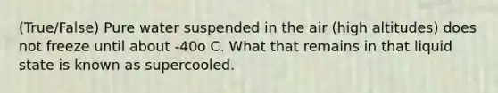 (True/False) Pure water suspended in the air (high altitudes) does not freeze until about -40o C. What that remains in that liquid state is known as supercooled.