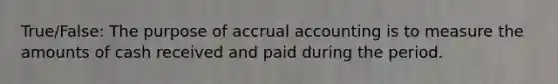 True/False: The purpose of accrual accounting is to measure the amounts of cash received and paid during the period.