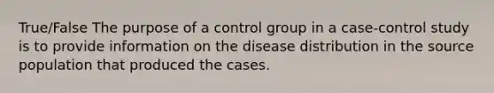 True/False The purpose of a control group in a case-control study is to provide information on the disease distribution in the source population that produced the cases.