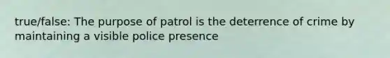 true/false: The purpose of patrol is the deterrence of crime by maintaining a visible police presence