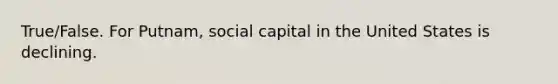 True/False. For Putnam, social capital in the United States is declining.