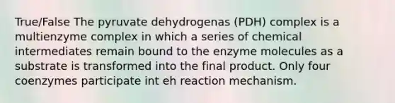 True/False The pyruvate dehydrogenas (PDH) complex is a multienzyme complex in which a series of chemical intermediates remain bound to the enzyme molecules as a substrate is transformed into the final product. Only four coenzymes participate int eh reaction mechanism.