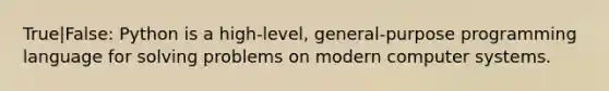 True|False: Python is a high-level, general-purpose programming language for solving problems on modern computer systems.