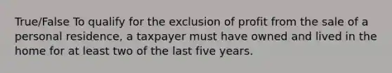 True/False To qualify for the exclusion of profit from the sale of a personal residence, a taxpayer must have owned and lived in the home for at least two of the last five years.