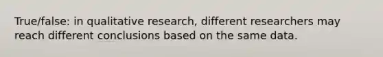 True/false: in qualitative research, different researchers may reach different conclusions based on the same data.