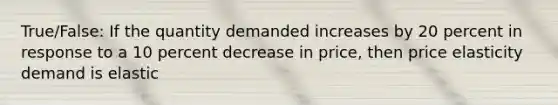 True/False: If the quantity demanded increases by 20 percent in response to a 10 percent decrease in price, then price elasticity demand is elastic