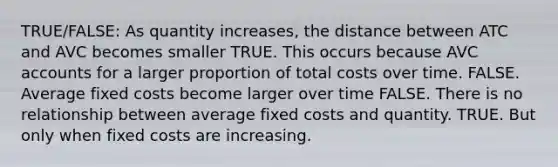 TRUE/FALSE: As quantity increases, the distance between ATC and AVC becomes smaller TRUE. This occurs because AVC accounts for a larger proportion of total costs over time. FALSE. Average fixed costs become larger over time FALSE. There is no relationship between average fixed costs and quantity. TRUE. But only when fixed costs are increasing.