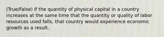 (True/False) If the quantity of physical capital in a country increases at the same time that the quantity or quality of labor resources used falls, that country would experience economic growth as a result.