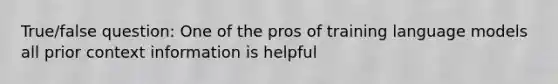 True/false question: One of the pros of training language models all prior context information is helpful