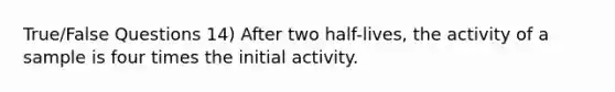 True/False Questions 14) After two half-lives, the activity of a sample is four times the initial activity.