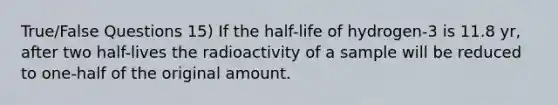 True/False Questions 15) If the half-life of hydrogen-3 is 11.8 yr, after two half-lives the radioactivity of a sample will be reduced to one-half of the original amount.