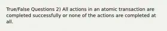 True/False Questions 2) All actions in an atomic transaction are completed successfully or none of the actions are completed at all.