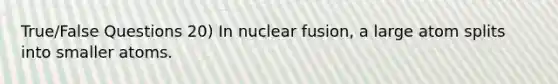 True/False Questions 20) In nuclear fusion, a large atom splits into smaller atoms.