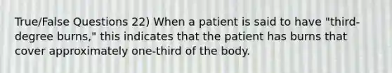 True/False Questions 22) When a patient is said to have "third-degree burns," this indicates that the patient has burns that cover approximately one-third of the body.