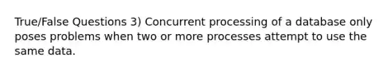 True/False Questions 3) Concurrent processing of a database only poses problems when two or more processes attempt to use the same data.