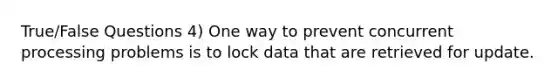 True/False Questions 4) One way to prevent concurrent processing problems is to lock data that are retrieved for update.