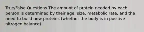 True/False Questions The amount of protein needed by each person is determined by their age, size, metabolic rate, and the need to build new proteins (whether the body is in positive nitrogen balance).