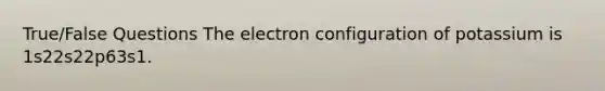 True/False Questions The electron configuration of potassium is 1s22s22p63s1.