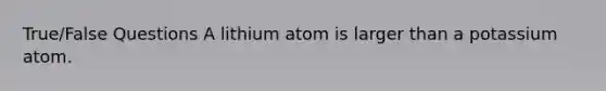 True/False Questions A lithium atom is larger than a potassium atom.