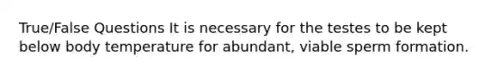 True/False Questions It is necessary for the testes to be kept below body temperature for abundant, viable sperm formation.