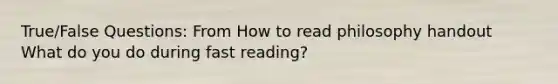 True/False Questions: From How to read philosophy handout What do you do during fast reading?