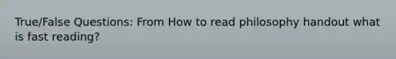 True/False Questions: From How to read philosophy handout what is fast reading?