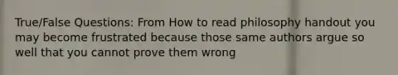 True/False Questions: From How to read philosophy handout you may become frustrated because those same authors argue so well that you cannot prove them wrong