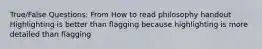 True/False Questions: From How to read philosophy handout Highlighting is better than flagging because highlighting is more detailed than flagging