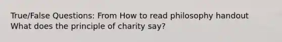 True/False Questions: From How to read philosophy handout What does the principle of charity say?