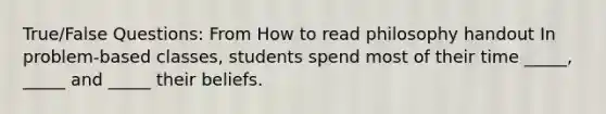 True/False Questions: From How to read philosophy handout In problem-based classes, students spend most of their time _____, _____ and _____ their beliefs.