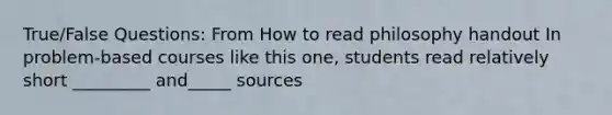 True/False Questions: From How to read philosophy handout In problem-based courses like this one, students read relatively short _________ and_____ sources