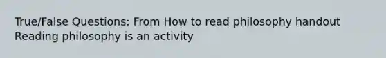 True/False Questions: From How to read philosophy handout Reading philosophy is an activity