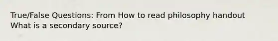 True/False Questions: From How to read philosophy handout What is a secondary source?