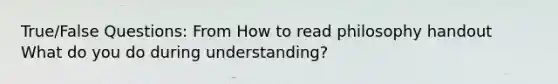 True/False Questions: From How to read philosophy handout What do you do during understanding?