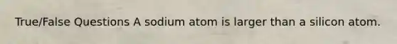 True/False Questions A sodium atom is larger than a silicon atom.