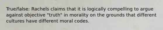 True/false: Rachels claims that it is logically compelling to argue against objective "truth" in morality on the grounds that different cultures have different moral codes.