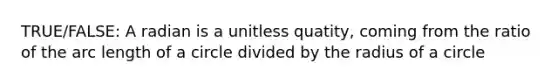 TRUE/FALSE: A radian is a unitless quatity, coming from the ratio of the arc length of a circle divided by the radius of a circle