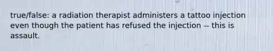 true/false: a radiation therapist administers a tattoo injection even though the patient has refused the injection -- this is assault.